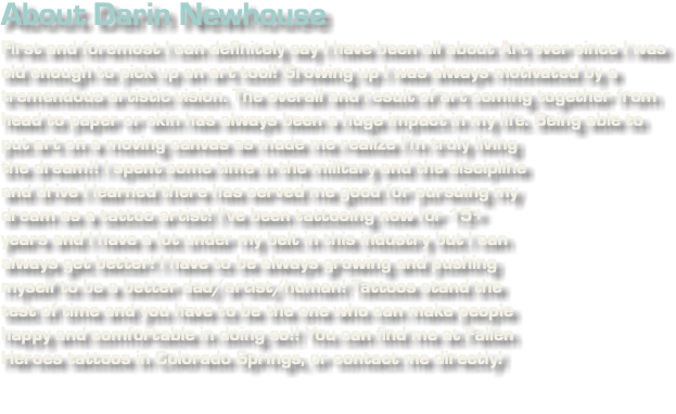 About Darin Newhouse First and foremost I can definitely say I have been all about Art ever since I was old enough to pick up an art tool! Growing up I was always motivated by a tremendous artistic vision. The overall and result of art coming together from head to paper or skin has always been a huge impact in my life. Being able to put art on a moving canvas as made me realize I’m﷯ truly living the dream!! I spent some time in the military and the discipline and drive I learned there has served me good for pursuing my dream as a tattoo artist! I’ve been tattooing now for 15+ years and I have a lot under my belt in this industry but I can always get better! I have to be always growing and pushing myself to be a better dad/artist/human! Tattoos stand the test of time and you have to be the one who can make people happy and comfortable in doing so!! You can find me at Fallen Heroes tattoos in Colorado Springs, or contact me directly!